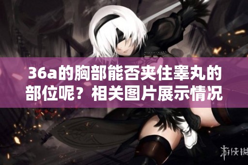 36a的胸部能否夹住睾丸的部位呢？相关图片展示情况。
