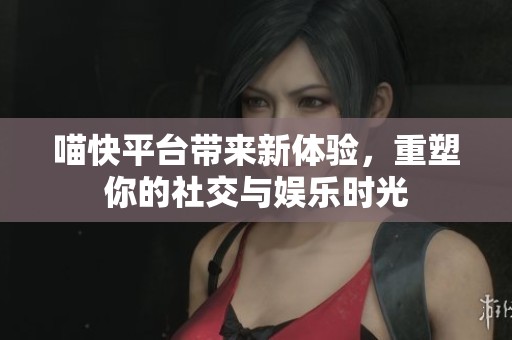 喵快平台带来新体验，重塑你的社交与娱乐时光