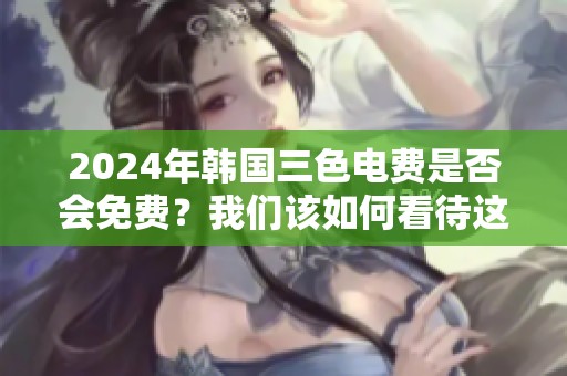 2024年韩国三色电费是否会免费？我们该如何看待这个问题