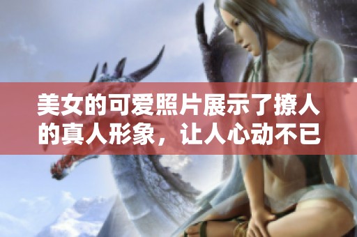 美女的可爱照片展示了撩人的真人形象，让人心动不已