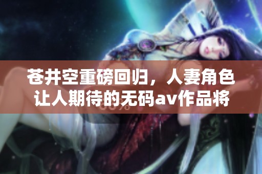 苍井空重磅回归，人妻角色让人期待的****作品将来袭