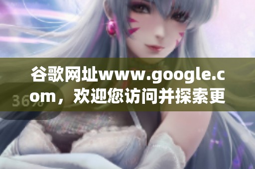 谷歌网址www.google.com，欢迎您访问并探索更多精彩内容