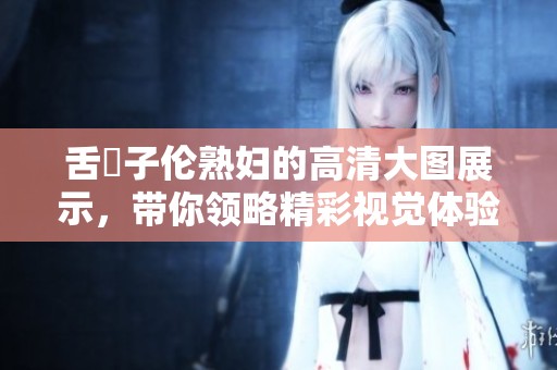 舌乚子伦**的高清大图展示，带你领略精彩视觉体验