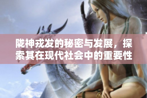 陇神戎发的秘密与发展，探索其在现代社会中的重要性与影响力