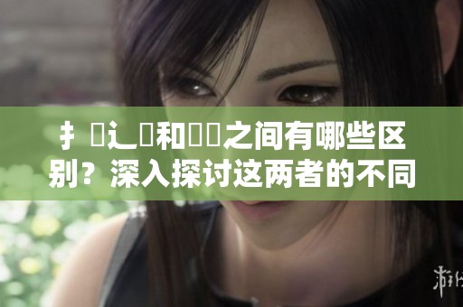 扌喿辶畐和畐畬之间有哪些区别？深入探讨这两者的不同之处