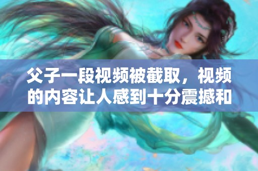 父子一段视频被截取，视频的内容让人感到十分震撼和感动。