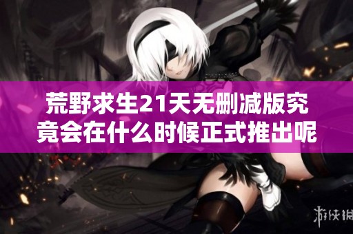荒野求生21天无删减版究竟会在什么时候正式推出呢
