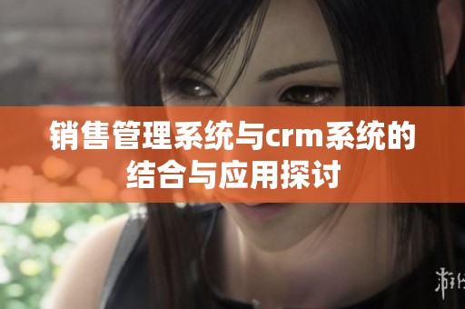 销售管理系统与crm系统的结合与应用探讨