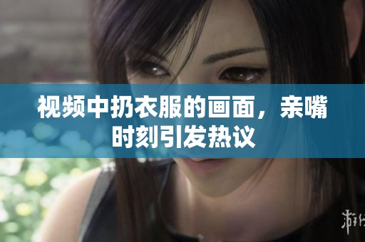视频中扔衣服的画面，亲嘴时刻引发热议