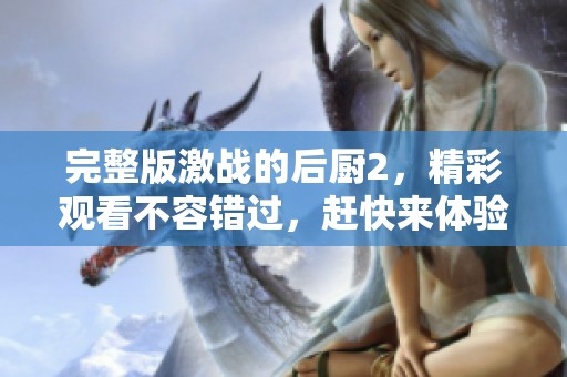 完整版激战的后厨2，精彩观看不容错过，赶快来体验吧