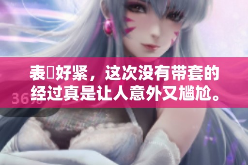 表妺好紧，这次没有带套的经过真是让人意外又尴尬。