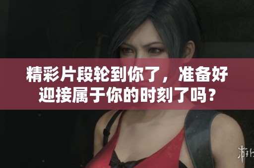 精彩片段轮到你了，准备好迎接属于你的时刻了吗？