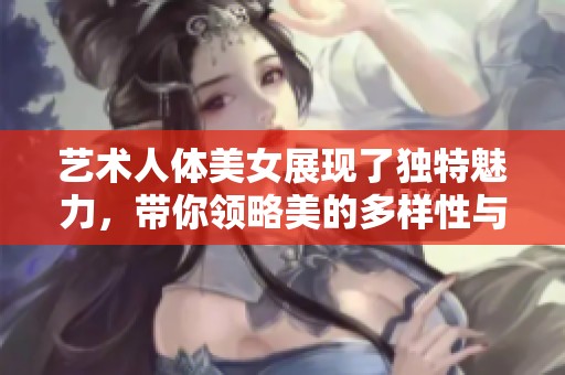 艺术人体美女展现了独特魅力，带你领略美的多样性与无限可能