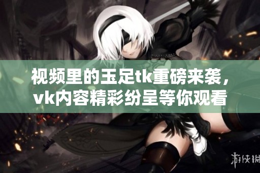 视频里的玉足tk重磅来袭，vk内容精彩纷呈等你观看