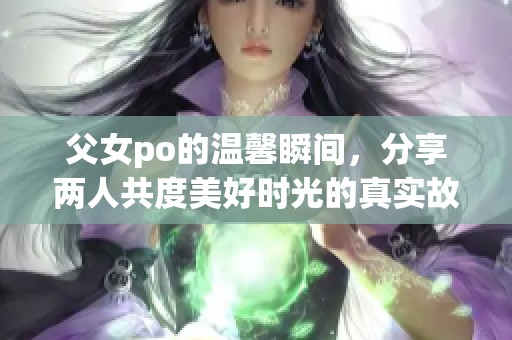 父女po的温馨瞬间，分享两人共度美好时光的真实故事