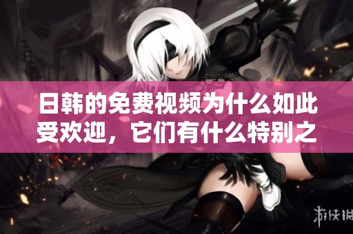 日韩的免费视频为什么如此受欢迎，它们有什么特别之处呢