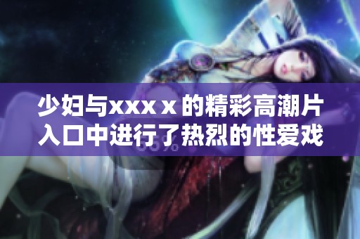 少妇与xxxⅹ的精彩高潮片入口中进行了热烈的性爱戏份