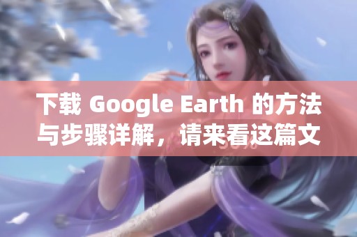 下载 Google Earth 的方法与步骤详解，请来看这篇文章获取帮助