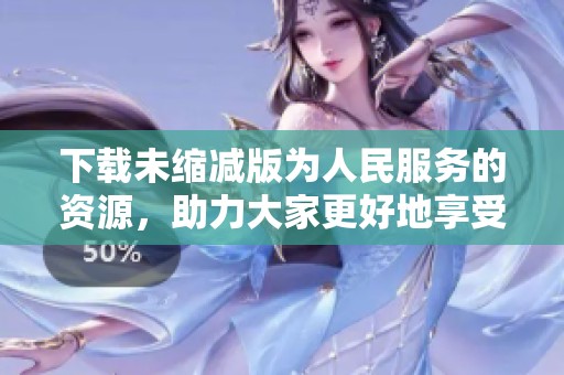 下载未缩减版为人民服务的资源，助力大家更好地享受服务体验