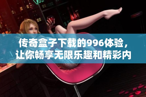 传奇盒子下载的996体验，让你畅享无限乐趣和精彩内容