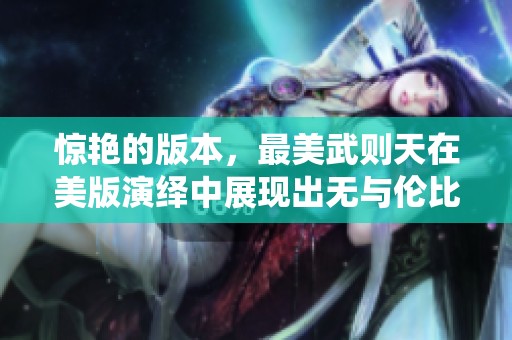 惊艳的版本，最美武则天在美版演绎中展现出无与伦比的魅力