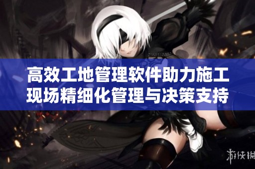 高效工地管理软件助力施工现场精细化管理与决策支持
