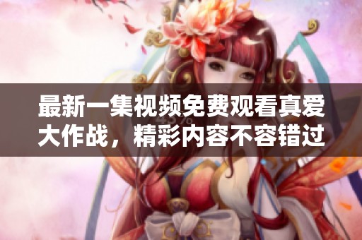 最新一集视频免费观看真爱大作战，精彩内容不容错过，快来观看吧！