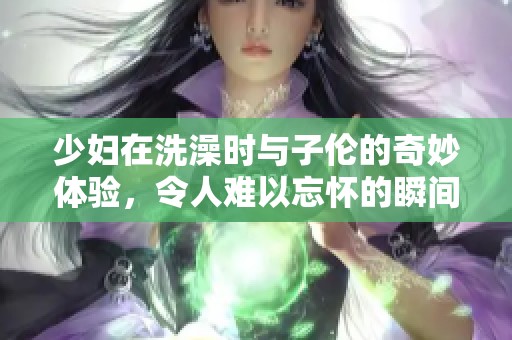 少妇在洗澡时与子伦的奇妙体验，令人难以忘怀的瞬间