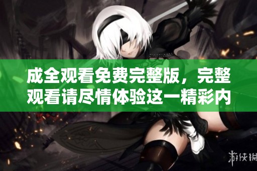 成全观看免费完整版，完整观看请尽情体验这一精彩内容