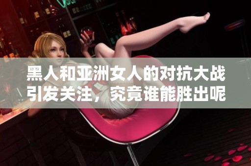 黑人和亚洲女人的对抗大战引发关注，究竟谁能胜出呢