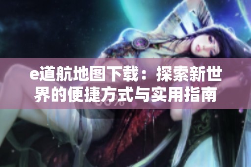 e道航地图下载：探索新世界的便捷方式与实用指南