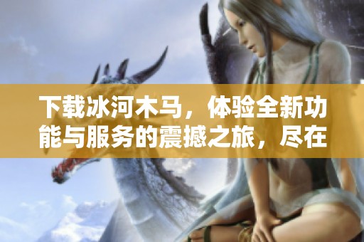 下载冰河木马，体验全新功能与服务的震撼之旅，尽在此处！