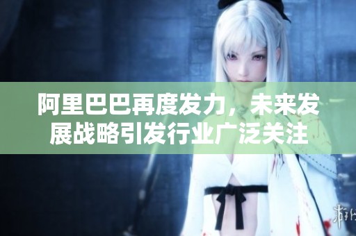 阿里巴巴再度发力，未来发展战略引发行业广泛关注