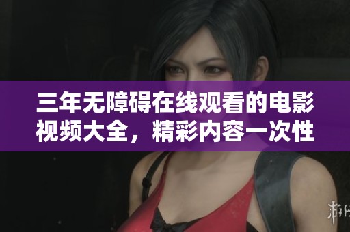 三年无障碍在线观看的电影视频大全，精彩内容一次性获取，让你乐享不停！