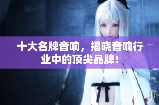 十大名牌音响，揭晓音响行业中的顶尖品牌！