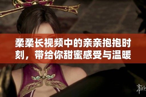 柔柔长视频中的亲亲抱抱时刻，带给你甜蜜感受与温暖体验！
