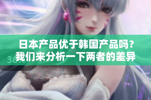 日本产品优于韩国产品吗？我们来分析一下两者的差异与优势。