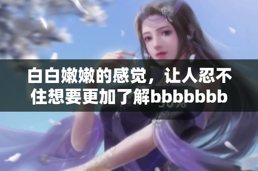 白白嫩嫩的感觉，让人忍不住想要更加了解bbbbbbbbb的秘密