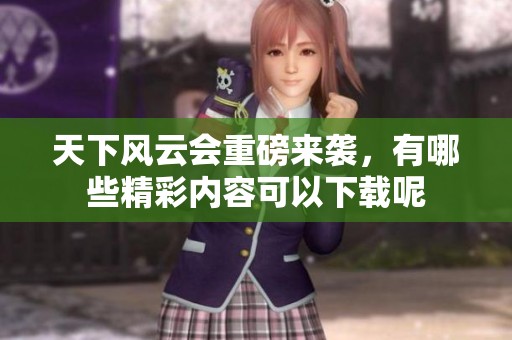 天下风云会重磅来袭，有哪些精彩内容可以下载呢