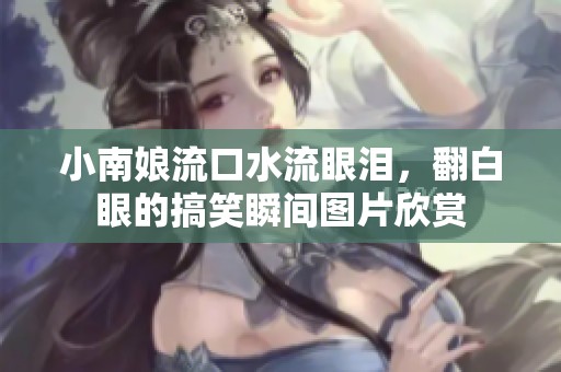 小南娘流口水流眼泪，翻白眼的搞笑瞬间图片欣赏