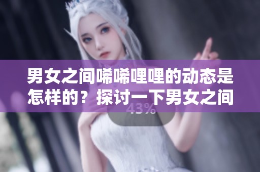 男女之间唏唏哩哩的动态是怎样的？探讨一下男女之间的互动与情感变化。