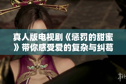 真人版电视剧《惩罚的甜蜜》带你感受爱的复杂与纠葛