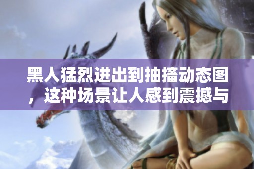 黑人猛烈进出到抽搐动态图，这种场景让人感到震撼与不可思议。
