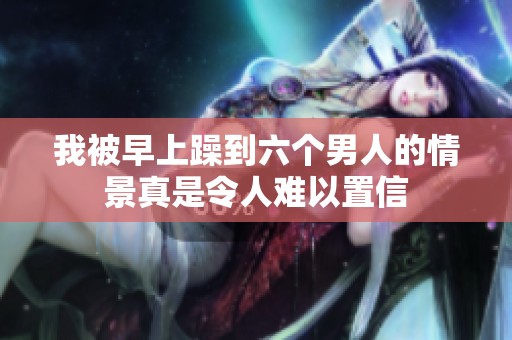 我被早上躁到六个男人的情景真是令人难以置信