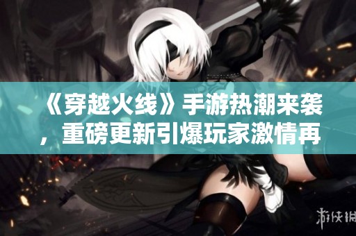《穿越火线》手游热潮来袭，重磅更新引爆玩家激情再战！