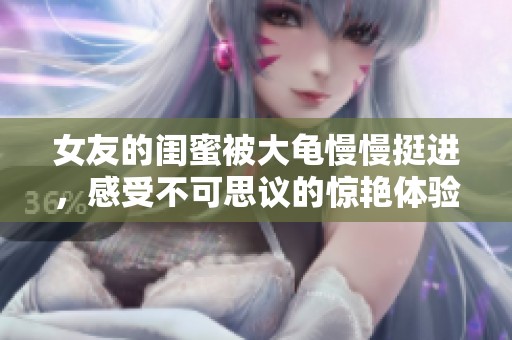 女友的闺蜜被大龟慢慢挺进，感受不可思议的惊艳体验