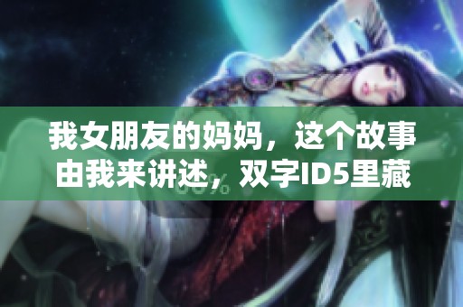 我女朋友的妈妈，这个故事由我来讲述，双字ID5里藏着秘密。