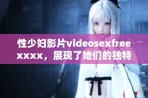 性少妇影片videosexfreexxxx，展现了她们的独特魅力和风情。