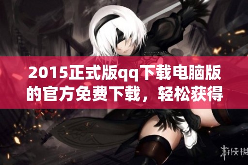 2015正式版qq下载电脑版的官方免费下载，轻松获得最新版本使用体验