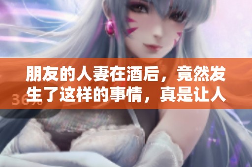 朋友的人妻在酒后，竟然发生了这样的事情，真是让人震惊